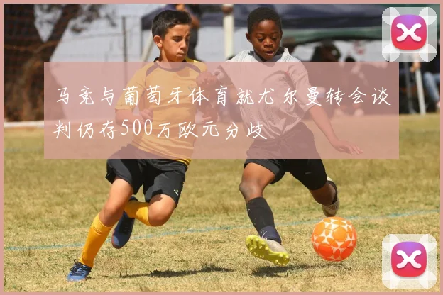 马竞与葡萄牙体育就尤尔曼转会谈判仍存500万欧元分歧
