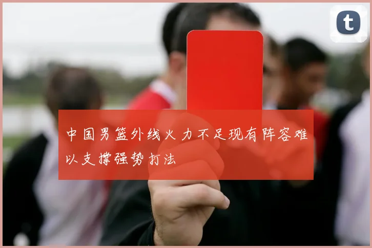 中国男篮外线火力不足现有阵容难以支撑强势打法