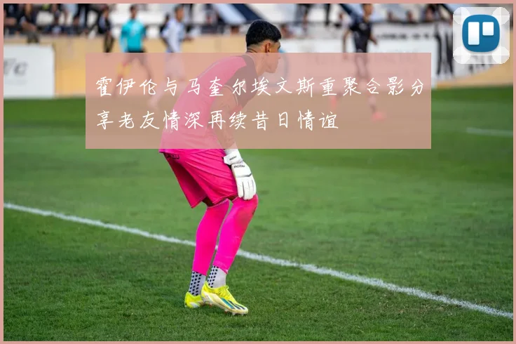 霍伊伦与马奎尔埃文斯重聚合影分享老友情深再续昔日情谊