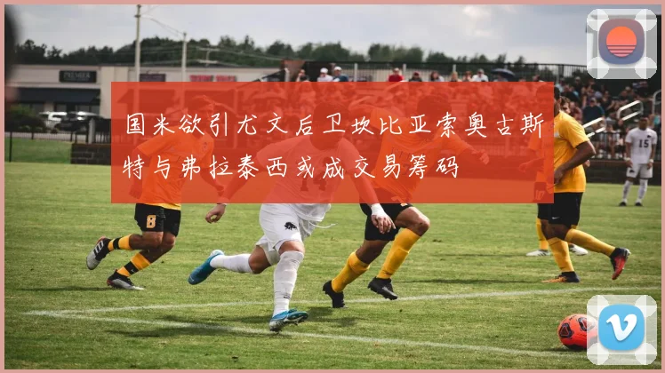 国米欲引尤文后卫坎比亚索奥古斯特与弗拉泰西或成交易筹码