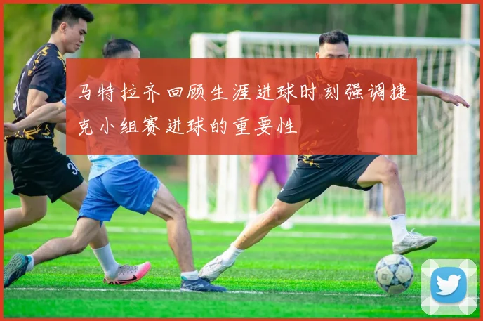 马特拉齐回顾生涯进球时刻强调捷克小组赛进球的重要性