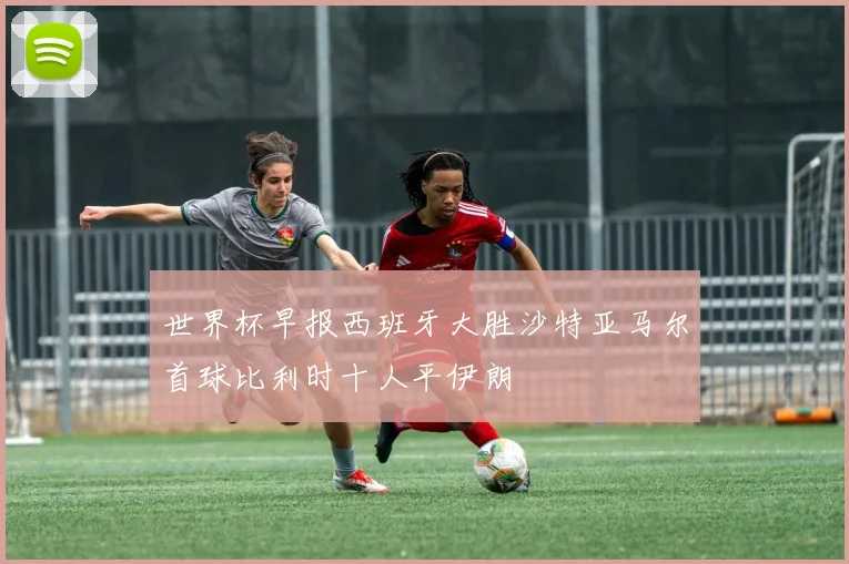 世界杯早报西班牙大胜沙特亚马尔首球比利时十人平伊朗