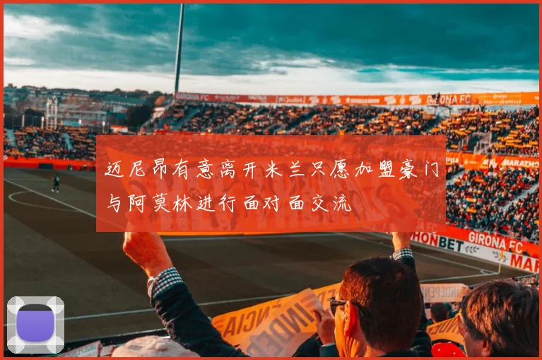 迈尼昂有意离开米兰只愿加盟豪门与阿莫林进行面对面交流