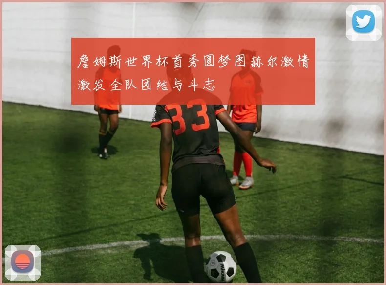 詹姆斯世界杯首秀圆梦图赫尔激情激发全队团结与斗志