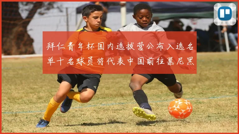 拜仁青年杯国内选拔营公布入选名单十名球员将代表中国前往慕尼黑