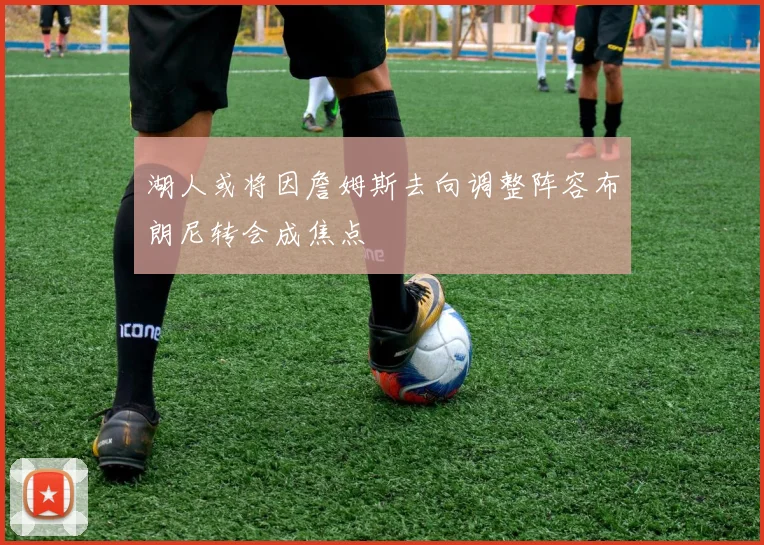 湖人或将因詹姆斯去向调整阵容布朗尼转会成焦点