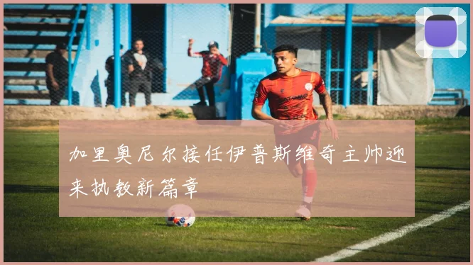 加里奥尼尔接任伊普斯维奇主帅迎来执教新篇章